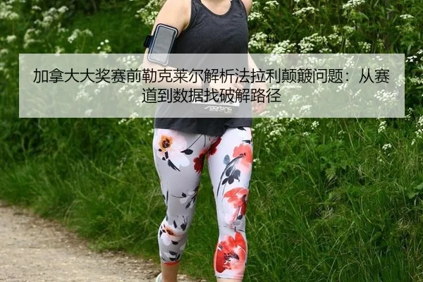 加拿大大奖赛前勒克莱尔解析法拉利颠簸问题：从赛道到数据找破解路径